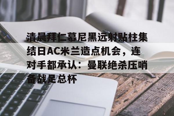 乐竞电竞入口 -清晨拜仁慕尼黑远射贴柱集结日AC米兰造点机会，连对手都承认：曼联绝杀压哨备战足总杯的简单介绍